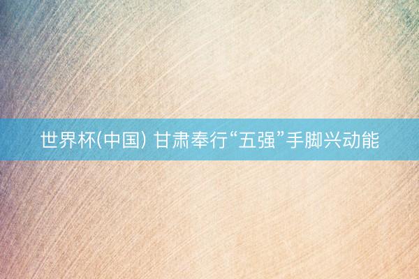 世界杯(中国) 甘肃奉行“五强”手脚兴动能
