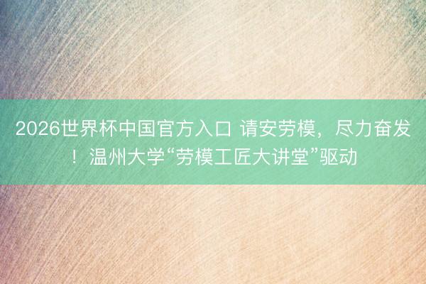 2026世界杯中国官方入口 请安劳模，尽力奋发！温州大学“劳模工匠大讲堂”驱动