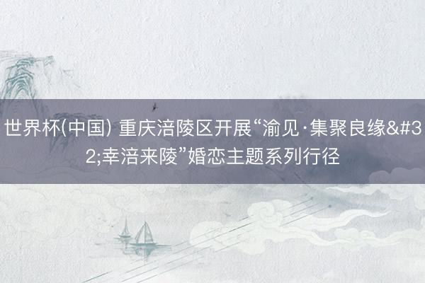 世界杯(中国) 重庆涪陵区开展“渝见·集聚良缘 幸涪来陵”婚恋主题系列行径