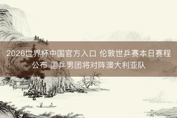2026世界杯中国官方入口 伦敦世乒赛本日赛程公布 国乒男团将对阵澳大利亚队