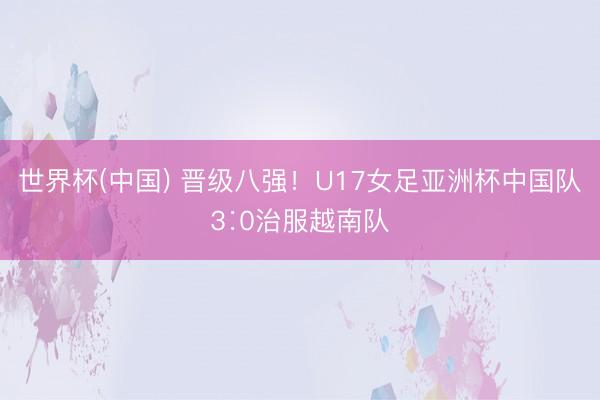 世界杯(中国) 晋级八强！U17女足亚洲杯中国队3∶0治服越南队