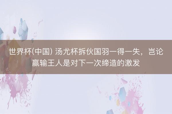 世界杯(中国) 汤尤杯拆伙国羽一得一失，岂论赢输王人是对下一次缔造的激发