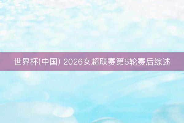 世界杯(中国) 2026女超联赛第5轮赛后综述