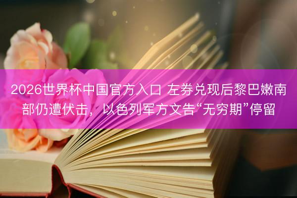 2026世界杯中国官方入口 左券兑现后黎巴嫩南部仍遭伏击，以色列军方文告“无穷期”停留
