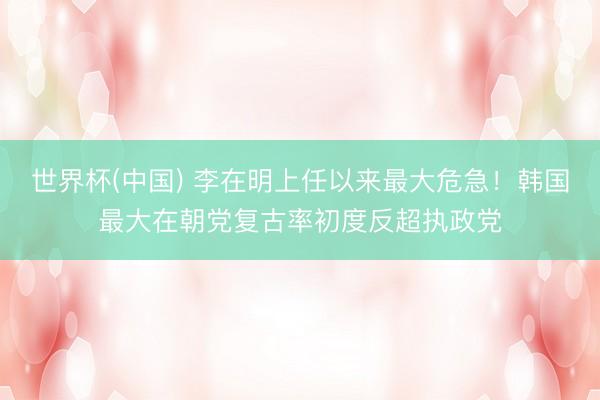 世界杯(中国) 李在明上任以来最大危急！韩国最大在朝党复古率初度反超执政党