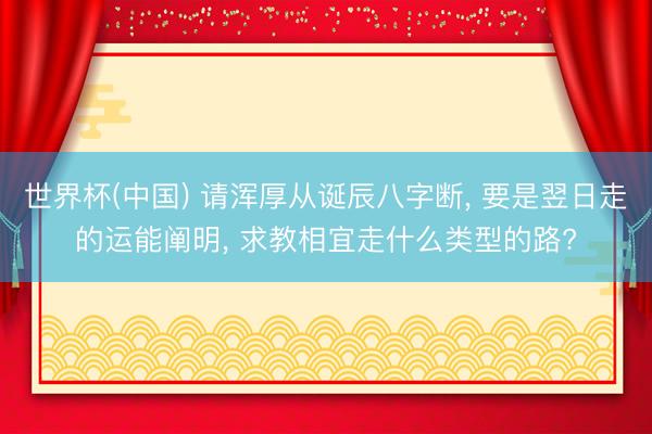 世界杯(中国) 请浑厚从诞辰八字断， 要是翌日走的运能阐明， 求教相宜走什么类型的路?