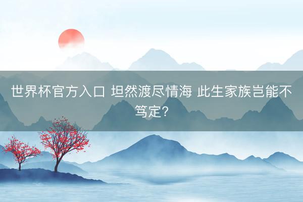 世界杯官方入口 坦然渡尽情海 此生家族岂能不笃定?