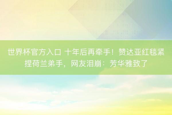 世界杯官方入口 十年后再牵手！赞达亚红毯紧捏荷兰弟手，网友泪崩：芳华雅致了