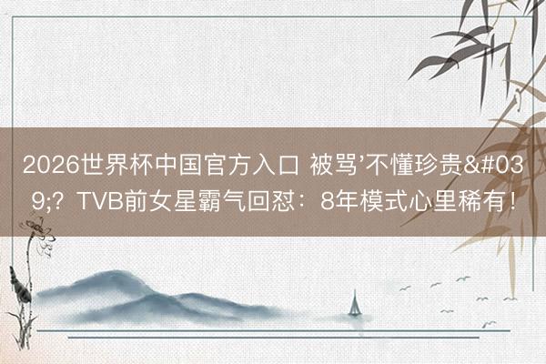 2026世界杯中国官方入口 被骂'不懂珍贵'？TVB前女星霸气回怼：8年模式心里稀有！