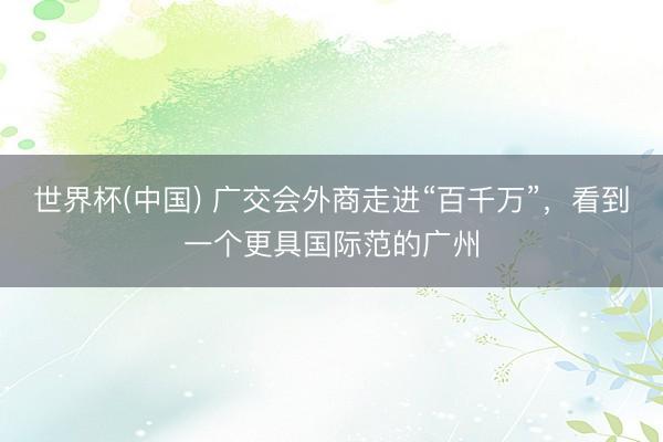 世界杯(中国) 广交会外商走进“百千万”，看到一个更具国际范的广州
