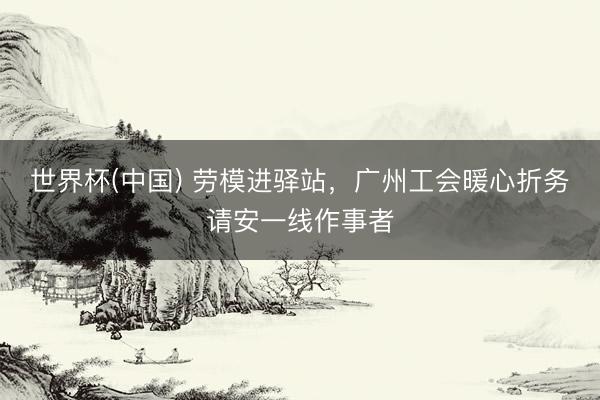 世界杯(中国) 劳模进驿站，广州工会暖心折务请安一线作事者