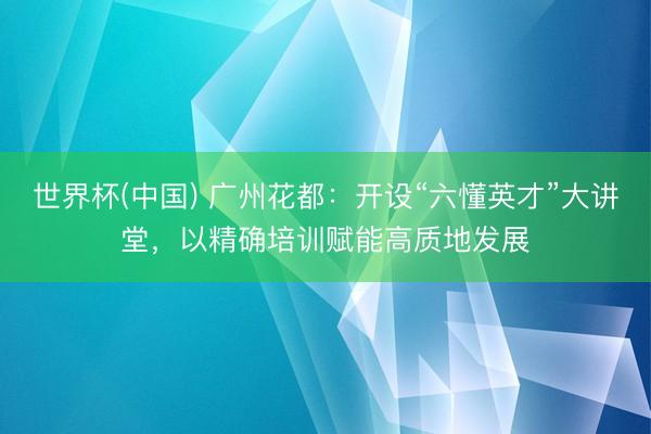 世界杯(中国) 广州花都：开设“六懂英才”大讲堂，以精确培训赋能高质地发展