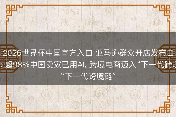 2026世界杯中国官方入口 亚马逊群众开店发布白皮书: 超98%中国卖家已用AI， 跨境电商迈入“下一代跨境链”