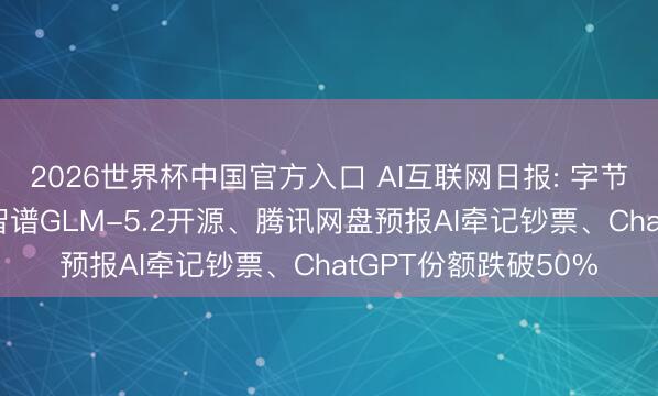 2026世界杯中国官方入口 AI互联网日报: 字节AI转向企业就业、智谱GLM-5.2开源、腾讯网盘预报AI牵记钞票、ChatGPT份额跌破50%