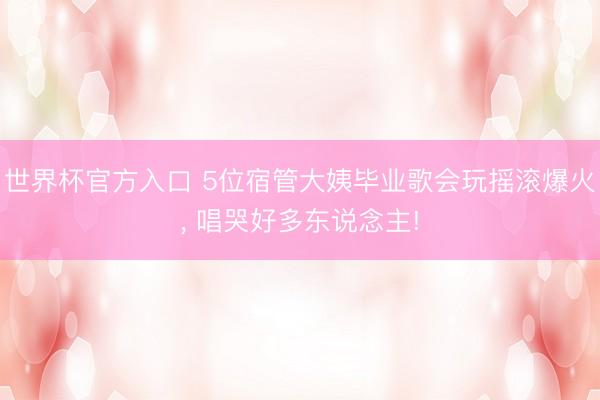世界杯官方入口 5位宿管大姨毕业歌会玩摇滚爆火， 唱哭好多东说念主!